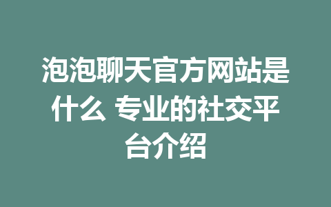 泡泡聊天官方网站是什么 专业的社交平台介绍